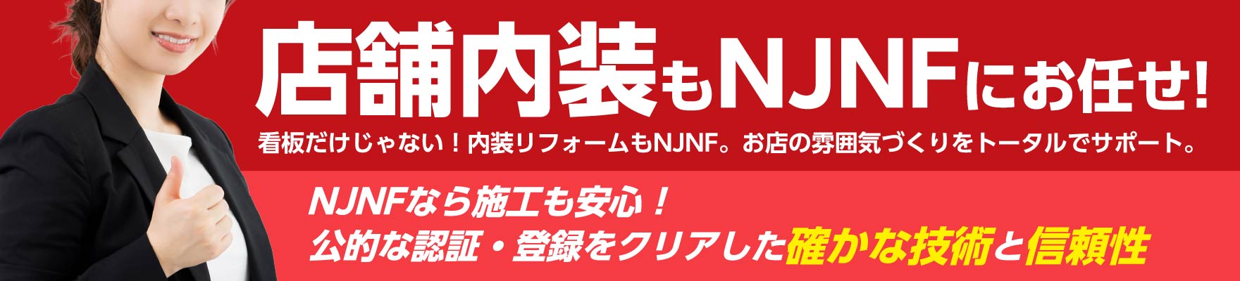 店舗内装もNJNFにお任せ!看板だけじゃない！内装リフォームもNJNF。お店の雰囲気づくりをトータルでサポート。NJNFなら施工も安心！公的な認証・登録をクリアした確かな技術と信頼性